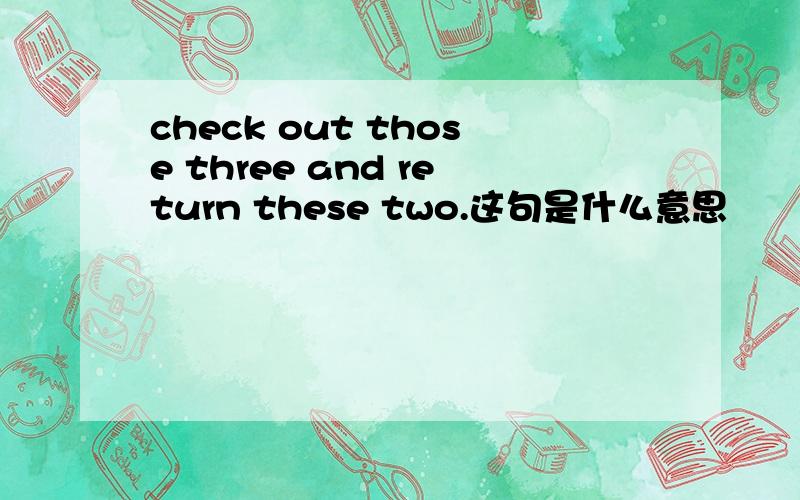 check out those three and return these two.这句是什么意思