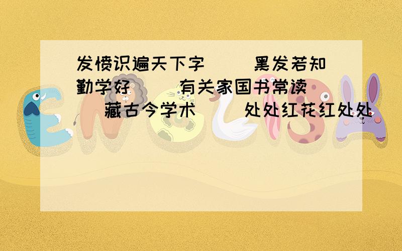 发愤识遍天下字（） 黑发若知勤学好（） 有关家国书常读（） 藏古今学术（） 处处红花红处处（） 脉脉深情似春晖育桃李（）