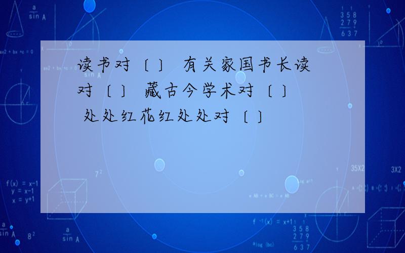 读书对〔 〕 有关家国书长读对〔 〕 藏古今学术对〔 〕 处处红花红处处对〔 〕