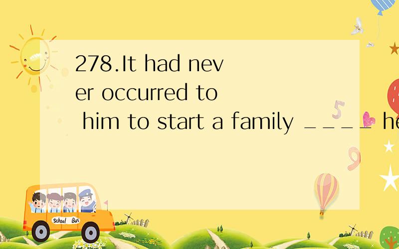 278.It had never occurred to him to start a family ____ he m