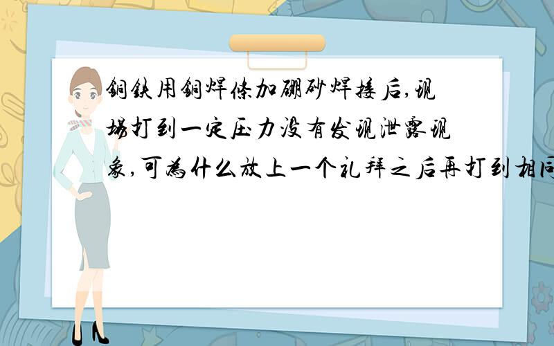 铜铁用铜焊条加硼砂焊接后,现场打到一定压力没有发现泄露现象,可为什么放上一个礼拜之后再打到相同的压力就会出现泄露现象呢?