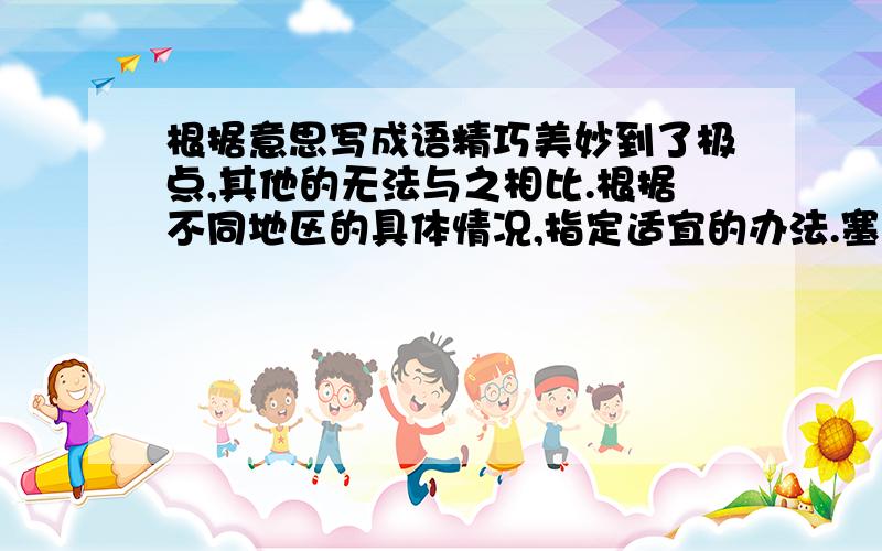 根据意思写成语精巧美妙到了极点,其他的无法与之相比.根据不同地区的具体情况,指定适宜的办法.塞住耳朵不听.形容不愿听取别