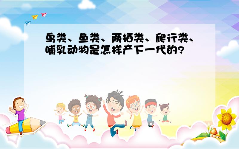 鸟类、鱼类、两栖类、爬行类、哺乳动物是怎样产下一代的?