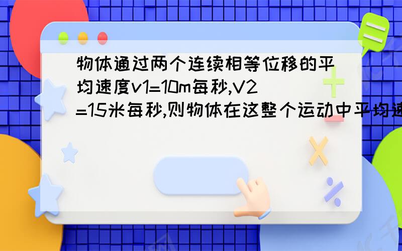 物体通过两个连续相等位移的平均速度v1=10m每秒,V2=15米每秒,则物体在这整个运动中平均速度是