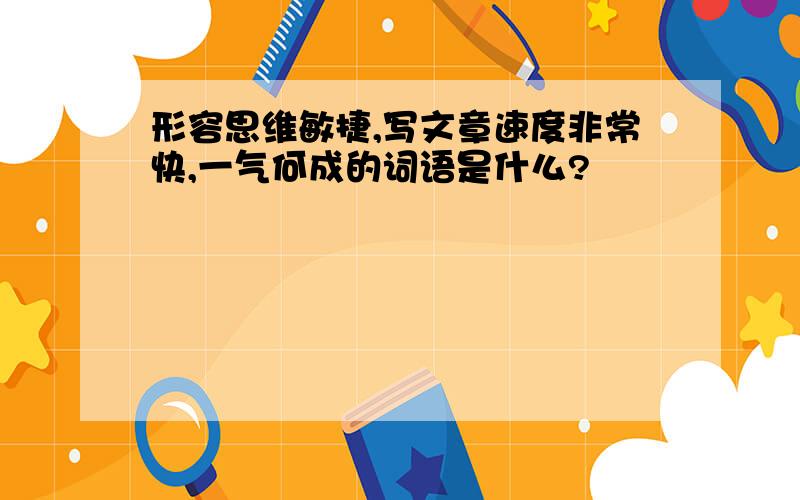 形容思维敏捷,写文章速度非常快,一气何成的词语是什么?