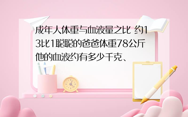 成年人体重与血液量之比 约13比1聪聪的爸爸体重78公斤他的血液约有多少千克、