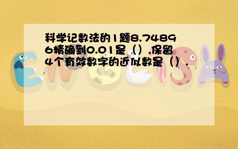 科学记数法的1题8.74896精确到0.01是（）,保留4个有效数字的近似数是（）.