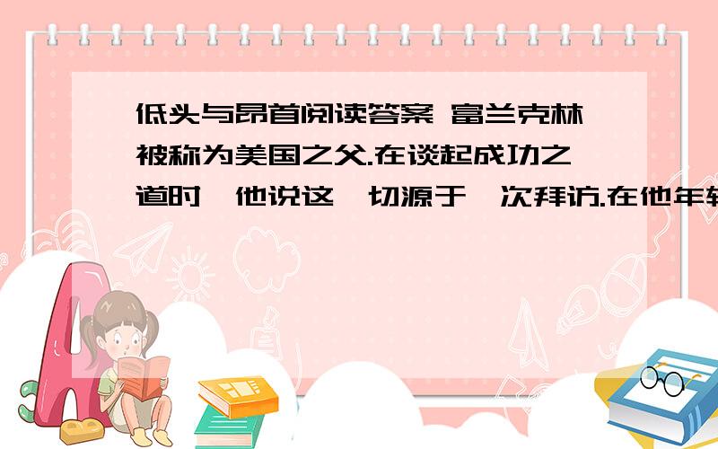 低头与昂首阅读答案 富兰克林被称为美国之父.在谈起成功之道时,他说这一切源于一次拜访.在他年轻的时候,一位老前辈请他到一