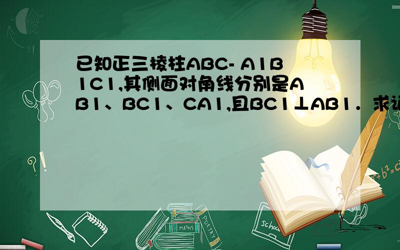 已知正三棱柱ABC- A1B1C1,其侧面对角线分别是AB1、BC1、CA1,且BC1⊥AB1．求证：B1C垂直C1A