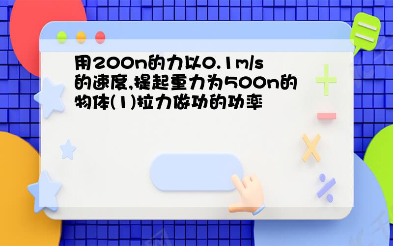 用200n的力以0.1m/s的速度,提起重力为500n的物体(1)拉力做功的功率