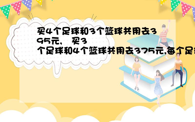 买4个足球和3个篮球共用去395元,买3个足球和4个篮球共用去375元,每个足球和每个篮球各多少钱?