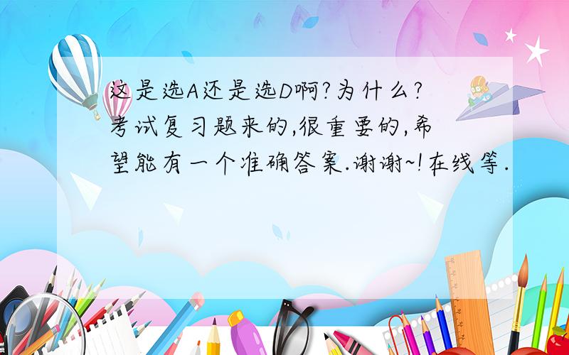 这是选A还是选D啊?为什么?考试复习题来的,很重要的,希望能有一个准确答案.谢谢~!在线等.