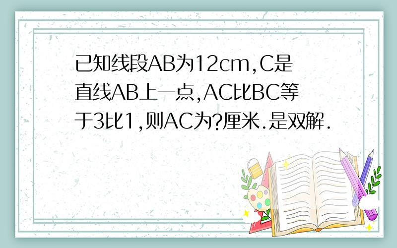 已知线段AB为12cm,C是直线AB上一点,AC比BC等于3比1,则AC为?厘米.是双解.