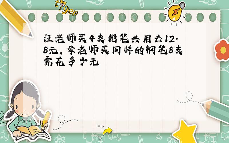 汪老师买4支铅笔共用去12.8元,李老师买同样的钢笔8支需花多少元