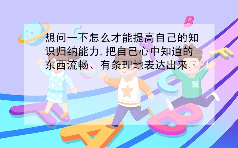 想问一下怎么才能提高自己的知识归纳能力,把自己心中知道的东西流畅、有条理地表达出来.