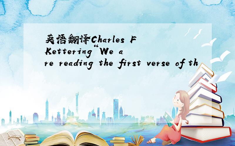 英语翻译Charles F Kettering“We are reading the first verse of th