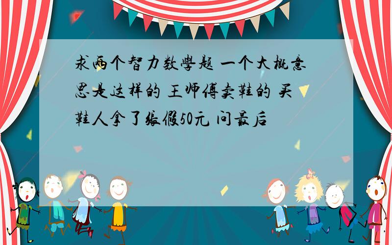 求两个智力数学题 一个大概意思是这样的 王师傅卖鞋的 买鞋人拿了张假50元 问最后