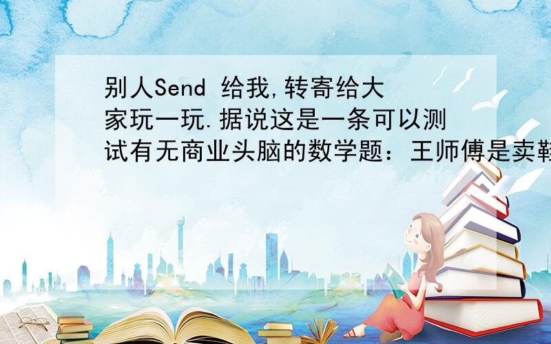 别人Send 给我,转寄给大家玩一玩.据说这是一条可以测试有无商业头脑的数学题：王师傅是卖鞋的,一对鞋来货价20元,卖3