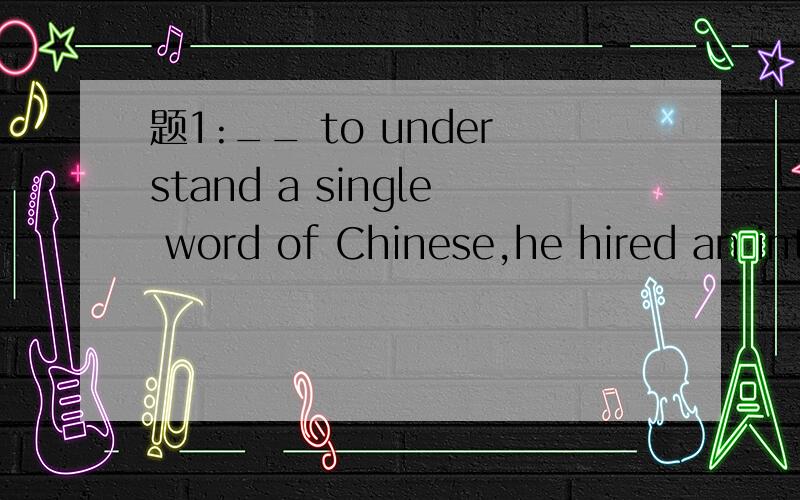 题1:__ to understand a single word of Chinese,he hired an int