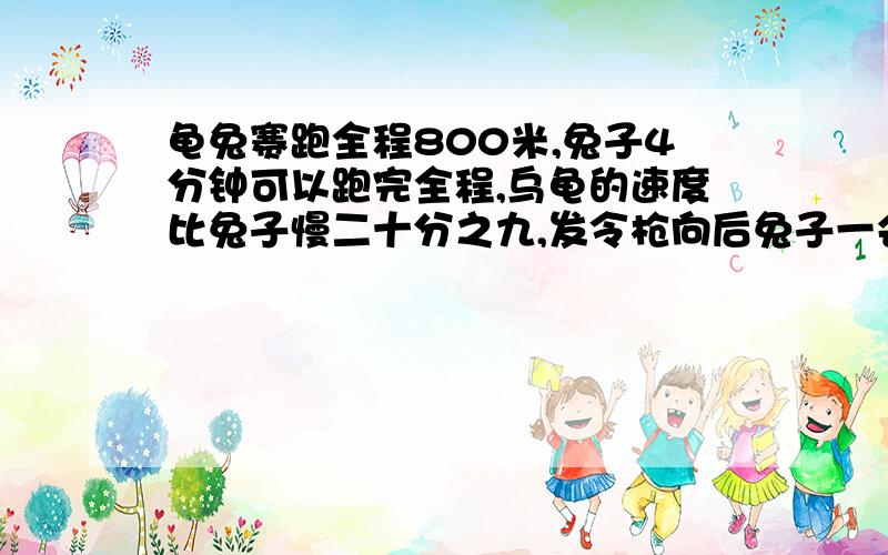 龟兔赛跑全程800米,兔子4分钟可以跑完全程,乌龟的速度比兔子慢二十分之九,发令枪向后兔子一会儿就把乌龟甩在后边,骄傲的