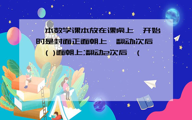 一本数学课本放在课桌上,开始时是封面正面朝上,翻动1次后,( )面朝上;翻动2次后,(