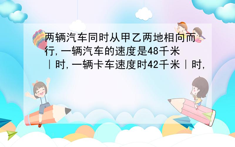 两辆汽车同时从甲乙两地相向而行,一辆汽车的速度是48千米｜时,一辆卡车速度时42千米｜时,