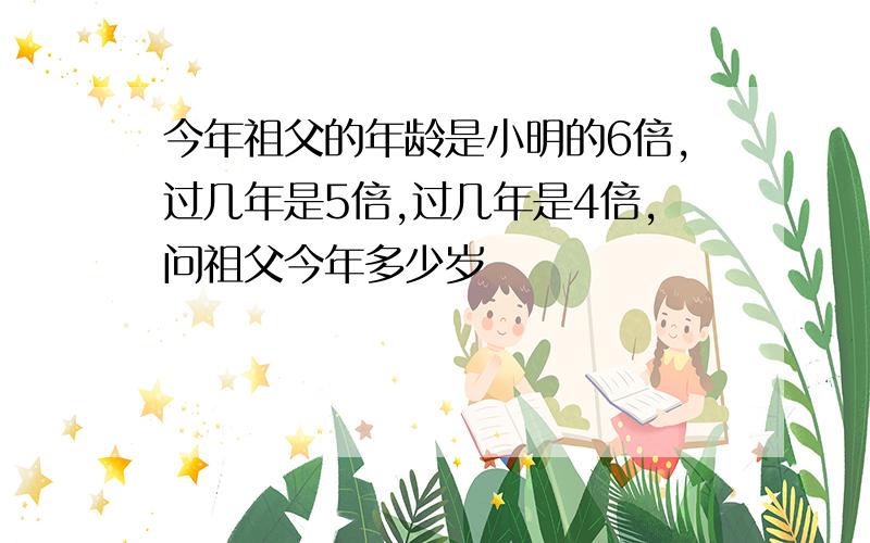 今年祖父的年龄是小明的6倍,过几年是5倍,过几年是4倍,问祖父今年多少岁