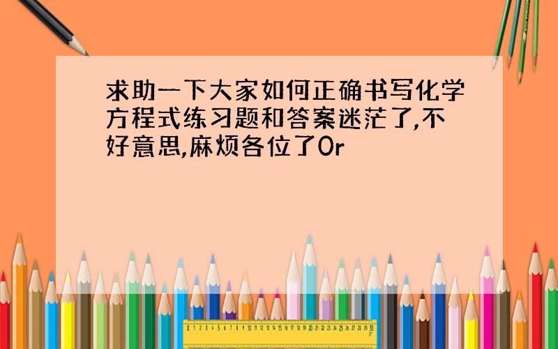 求助一下大家如何正确书写化学方程式练习题和答案迷茫了,不好意思,麻烦各位了0r