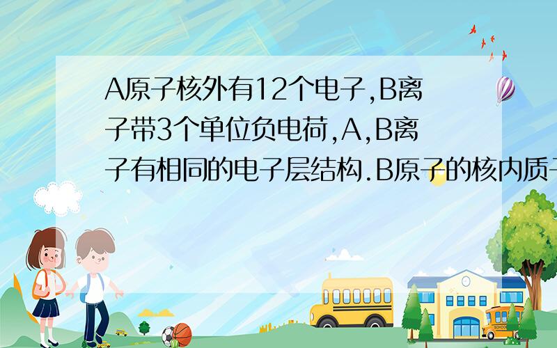 A原子核外有12个电子,B离子带3个单位负电荷,A,B离子有相同的电子层结构.B原子的核内质子数?