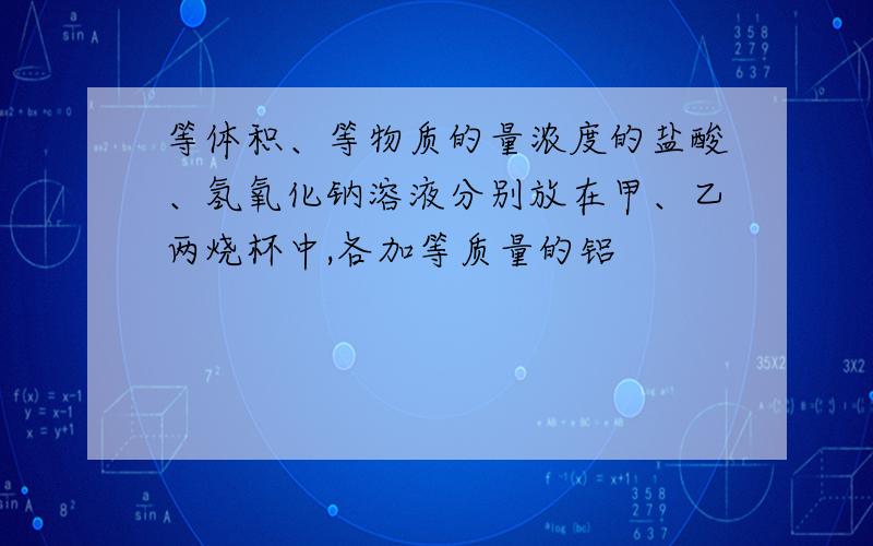 等体积、等物质的量浓度的盐酸、氢氧化钠溶液分别放在甲、乙两烧杯中,各加等质量的铝