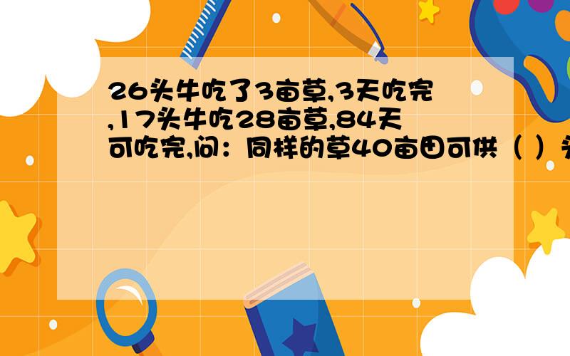 26头牛吃了3亩草,3天吃完,17头牛吃28亩草,84天可吃完,问：同样的草40亩田可供（ ）头牛食用24天,注：草的生