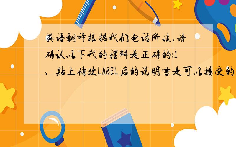 英语翻译根据我们电话所谈,请确认以下我的理解是正确的：1、贴上修改LABEL后的说明书是可以接受的,并且会签字退还给我们