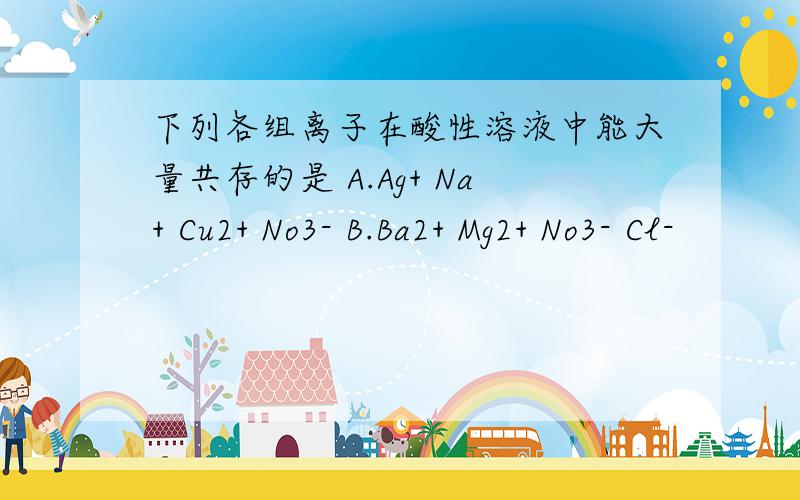 下列各组离子在酸性溶液中能大量共存的是 A.Ag+ Na+ Cu2+ No3- B.Ba2+ Mg2+ No3- Cl-