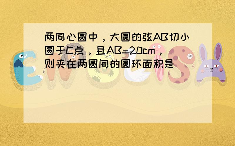 两同心圆中，大圆的弦AB切小圆于C点，且AB=20cm，则夹在两圆间的圆环面积是______cm2．