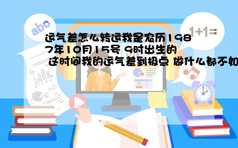 运气差怎么转运我是农历1987年10月15号 9时出生的 这时间我的运气差到极点 做什么都不如意 每天工作就只有辛苦 没