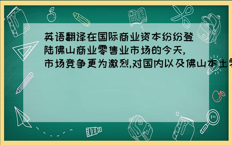 英语翻译在国际商业资本纷纷登陆佛山商业零售业市场的今天,市场竞争更为激烈,对国内以及佛山本土零售企业形成了从未有过的严峻