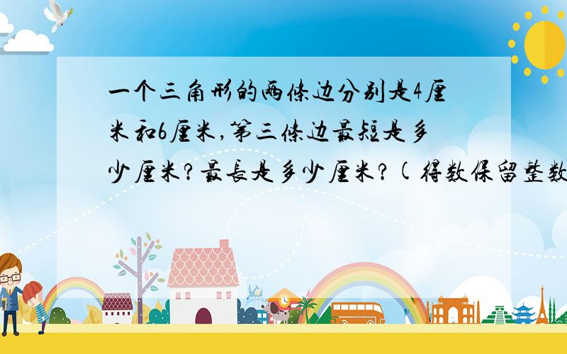 一个三角形的两条边分别是4厘米和6厘米,第三条边最短是多少厘米?最长是多少厘米?(得数保留整数)