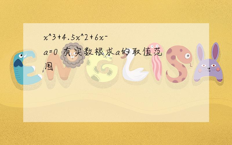 x^3+4.5x^2+6x-a=0 有实数根求a的取值范围