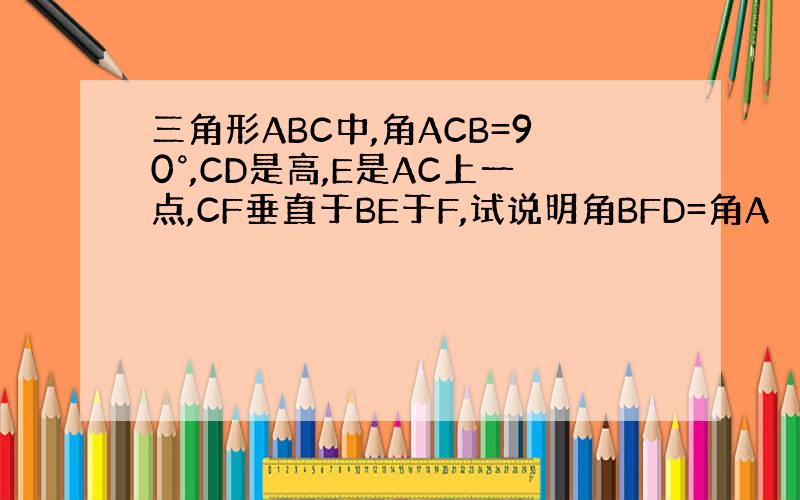 三角形ABC中,角ACB=90°,CD是高,E是AC上一点,CF垂直于BE于F,试说明角BFD=角A