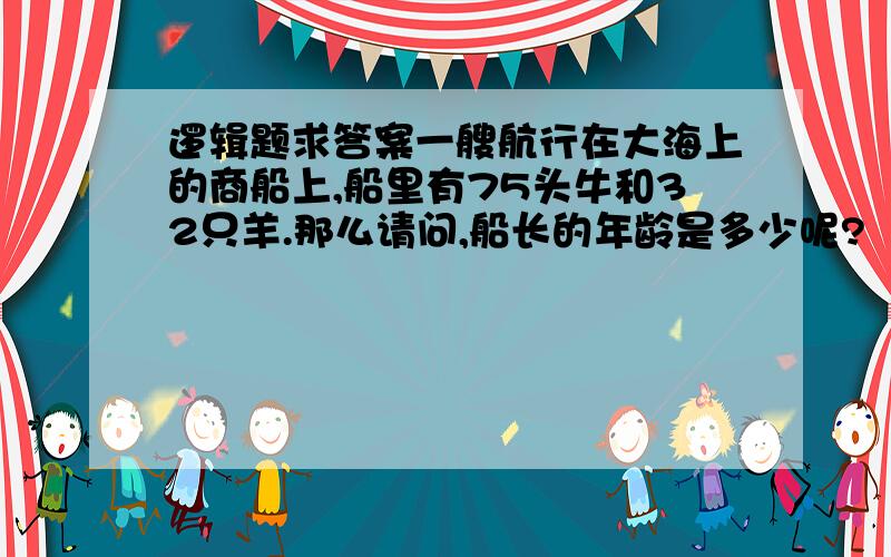 逻辑题求答案一艘航行在大海上的商船上,船里有75头牛和32只羊.那么请问,船长的年龄是多少呢?