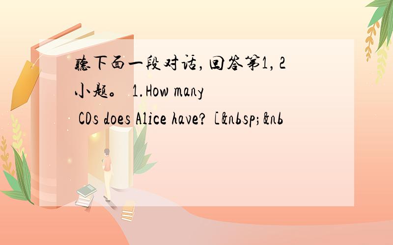 听下面一段对话，回答第1，2小题。 1.How many CDs does Alice have? [ &nb