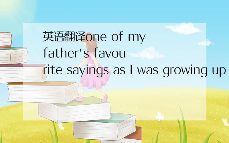 英语翻译one of my father's favourite sayings as I was growing up