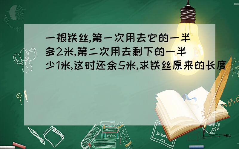 一根铁丝,第一次用去它的一半多2米,第二次用去剩下的一半少1米,这时还余5米,求铁丝原来的长度