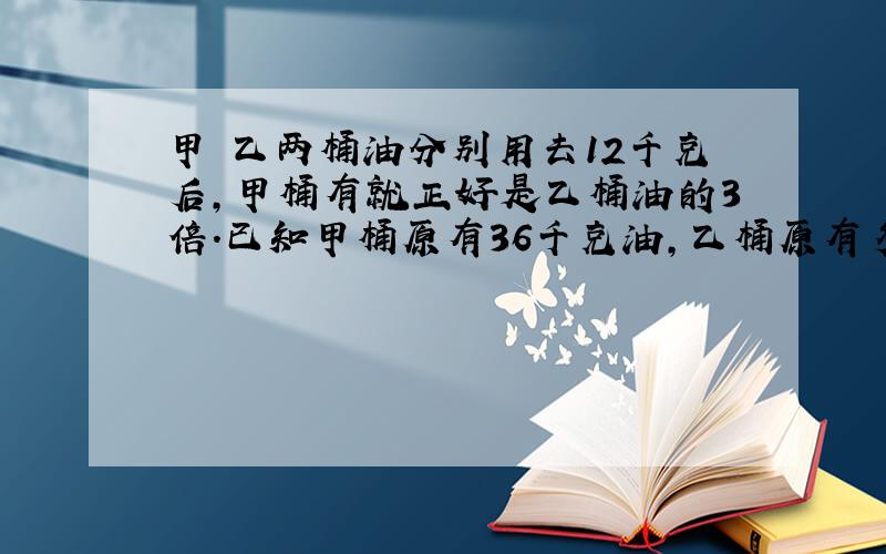 甲 乙两桶油分别用去12千克后,甲桶有就正好是乙桶油的3倍.已知甲桶原有36千克油,乙桶原有多少油?