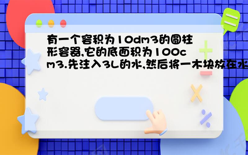 有一个容积为10dm3的圆柱形容器,它的底面积为100cm3.先注入3L的水,然后将一木块放在水里,木块静止时有