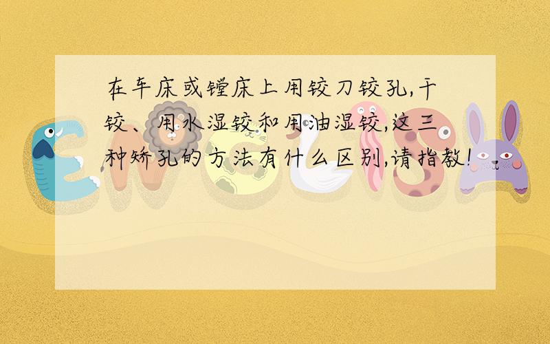 在车床或镗床上用铰刀铰孔,干铰、用水湿铰和用油湿铰,这三种矫孔的方法有什么区别,请指教!