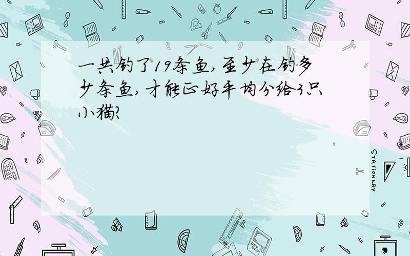 一共钓了19条鱼,至少在钓多少条鱼,才能正好平均分给3只小猫?