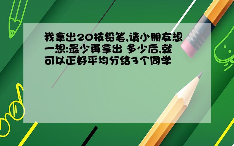 我拿出20枝铅笔,请小朋友想一想:最少再拿出 多少后,就可以正好平均分给3个同学