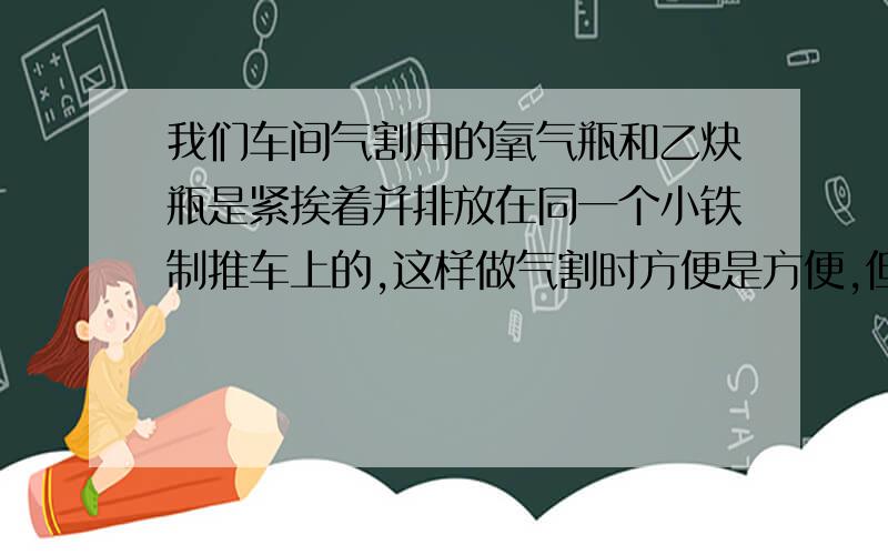 我们车间气割用的氧气瓶和乙炔瓶是紧挨着并排放在同一个小铁制推车上的,这样做气割时方便是方便,但安全