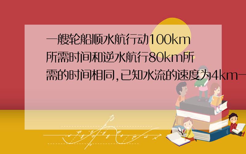 一艘轮船顺水航行动100km所需时间和逆水航行80km所需的时间相同,已知水流的速度为4km一小时,求轮船在静水中的速度